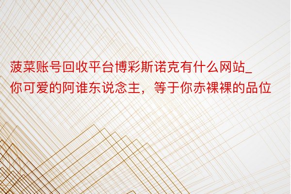 菠菜账号回收平台博彩斯诺克有什么网站_你可爱的阿谁东说念主,等于你赤裸裸的品位