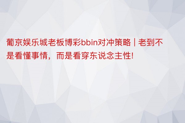 葡京娱乐城老板博彩bbin对冲策略 | 老到不是看懂事情，而是看穿东说念主性!