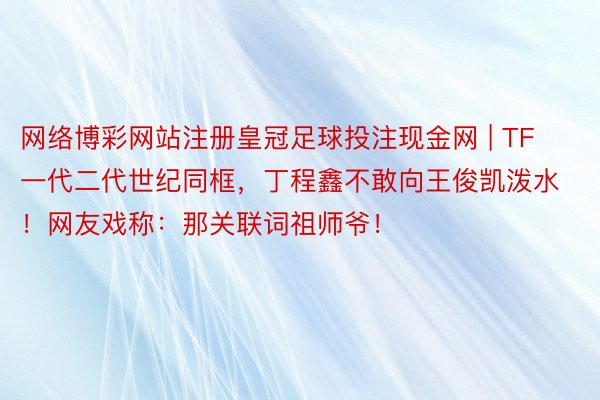 网络博彩网站注册皇冠足球投注现金网 | TF一代二代世纪同框，丁程鑫不敢向王俊凯泼水！网友戏称：那关联词祖师爷！