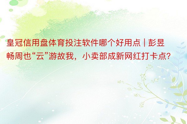 皇冠信用盘体育投注软件哪个好用点 | 彭昱畅周也“云”游故我，小卖部成新网红打卡点？