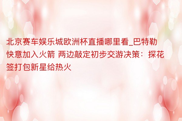 北京赛车娱乐城欧洲杯直播哪里看_巴特勒快意加入火箭 两边敲定初步交游决策：探花签打包新星给热火