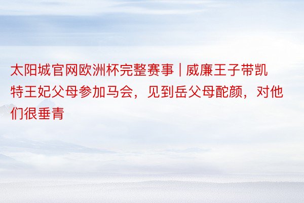 太阳城官网欧洲杯完整赛事 | 威廉王子带凯特王妃父母参加马会，见到岳父母酡颜，对他们很垂青