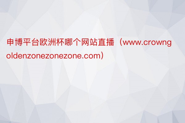 申博平台欧洲杯哪个网站直播（www.crowngoldenzonezonezone.com）