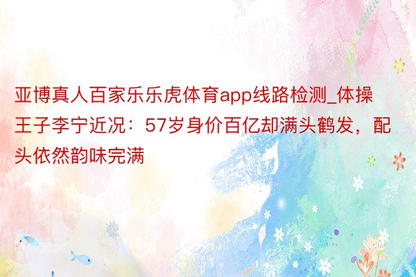 亚博真人百家乐乐虎体育app线路检测_体操王子李宁近况：57岁身价百亿却满头鹤发，配头依然韵味完满
