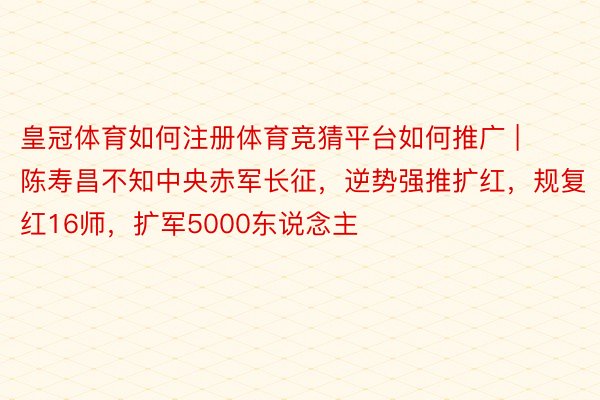 皇冠体育如何注册体育竞猜平台如何推广 | 陈寿昌不知中央赤军长征，逆势强推扩红，规复红16师，扩军5000东说念主