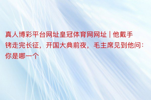 真人博彩平台网址皇冠体育网网址 | 他戴手铐走完长征，开国大典前夜，毛主席见到他问：你是哪一个