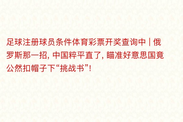 足球注册球员条件体育彩票开奖查询中 | 俄罗斯那一招, 中国粹平直了, 瞄准好意思国竟公然扣帽子下“挑战书”!