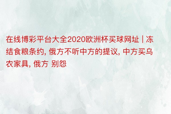 在线博彩平台大全2020欧洲杯买球网址 | 冻结食粮条约, 俄方不听中方的提议, 中方买乌农家具, 俄方 别怨