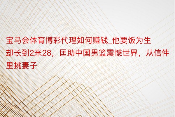 宝马会体育博彩代理如何赚钱_他要饭为生却长到2米28，匡助中国男篮震憾世界，从信件里挑妻子