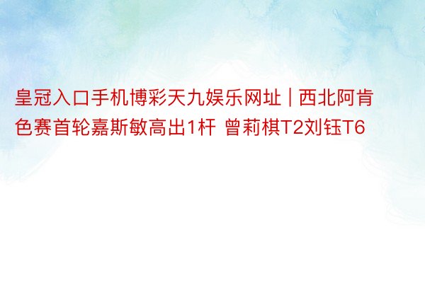 皇冠入口手机博彩天九娱乐网址 | 西北阿肯色赛首轮嘉斯敏高出1杆 曾莉棋T2刘钰T6