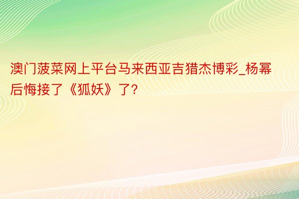 澳门菠菜网上平台马来西亚吉猎杰博彩_杨幂后悔接了《狐妖》了？