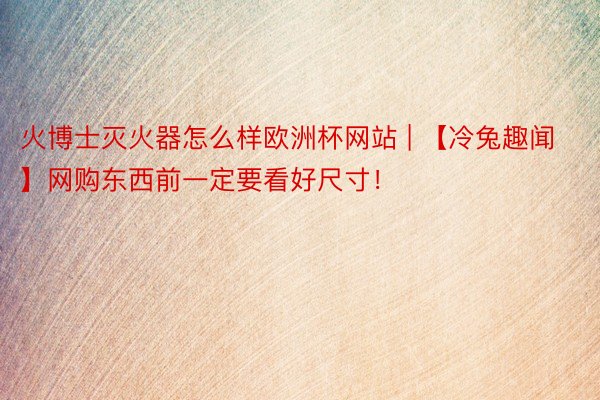 火博士灭火器怎么样欧洲杯网站 | 【冷兔趣闻】网购东西前一定要看好尺寸!
