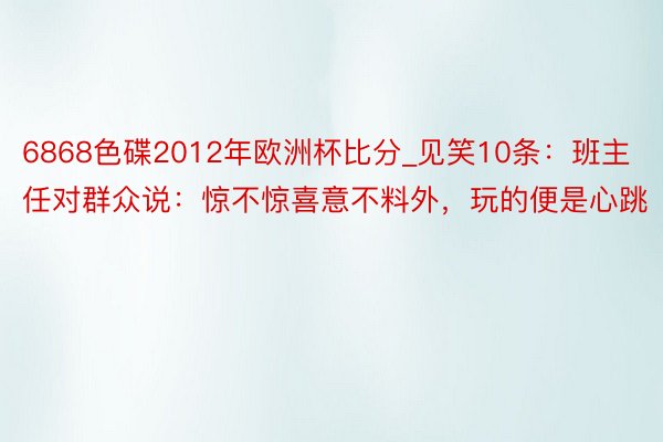 6868色碟2012年欧洲杯比分_见笑10条：班主任对群众说：惊不惊喜意不料外，玩的便是心跳