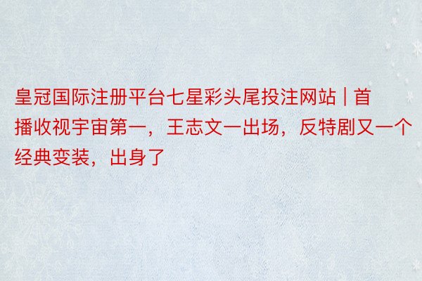 皇冠国际注册平台七星彩头尾投注网站 | 首播收视宇宙第一，王志文一出场，反特剧又一个经典变装，出身了