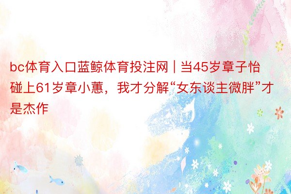 bc体育入口蓝鲸体育投注网 | 当45岁章子怡碰上61岁章小蕙，我才分解“女东谈主微胖”才是杰作