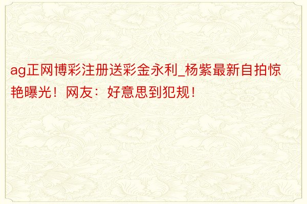 ag正网博彩注册送彩金永利_杨紫最新自拍惊艳曝光！网友：好意思到犯规！