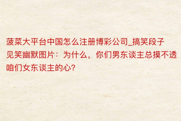 菠菜大平台中国怎么注册博彩公司_搞笑段子见笑幽默图片：为什么，你们男东谈主总摸不透咱们女东谈主的心？