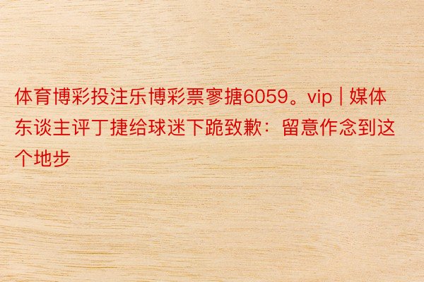 体育博彩投注乐博彩票寥搪6059。vip | 媒体东谈主评丁捷给球迷下跪致歉：留意作念到这个地步