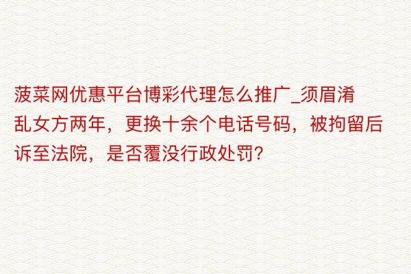 菠菜网优惠平台博彩代理怎么推广_须眉淆乱女方两年，更换十余个电话号码，被拘留后诉至法院，是否覆没行政处罚？