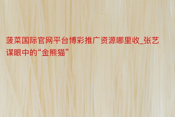 菠菜国际官网平台博彩推广资源哪里收_张艺谋眼中的“金熊猫”