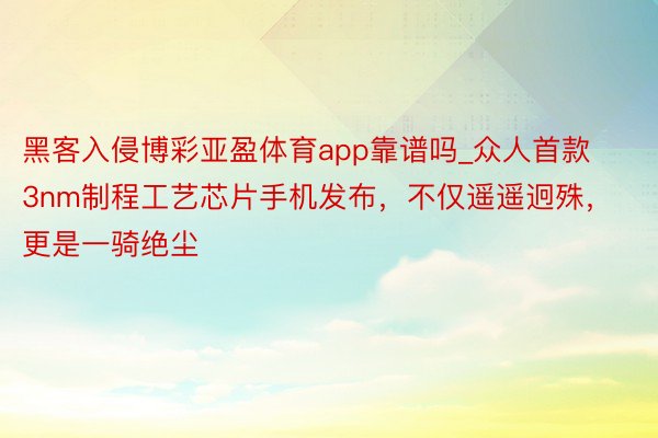 黑客入侵博彩亚盈体育app靠谱吗_众人首款3nm制程工艺芯片手机发布，不仅遥遥迥殊，更是一骑绝尘