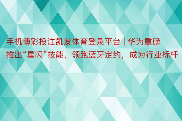 手机博彩投注凯发体育登录平台 | 华为重磅推出“星闪”技能，领跑蓝牙定约，成为行业标杆