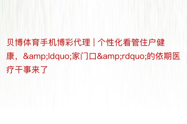贝博体育手机博彩代理 | 个性化看管住户健康，&ldquo;家门口&rdquo;的依期医疗干事来了