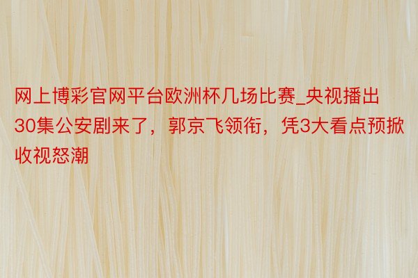 网上博彩官网平台欧洲杯几场比赛_央视播出30集公安剧来了，郭京飞领衔，凭3大看点预掀收视怒潮