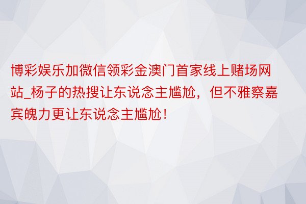博彩娱乐加微信领彩金澳门首家线上赌场网站_杨子的热搜让东说念主尴尬，但不雅察嘉宾魄力更让东说念主尴尬！