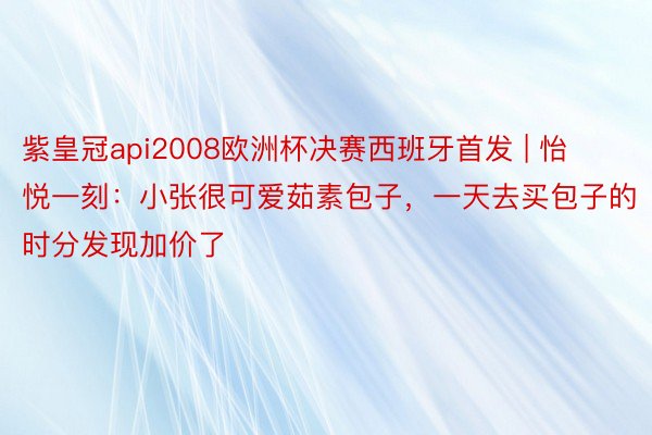 紫皇冠api2008欧洲杯决赛西班牙首发 | 怡悦一刻：小张很可爱茹素包子，一天去买包子的时分发现加价了