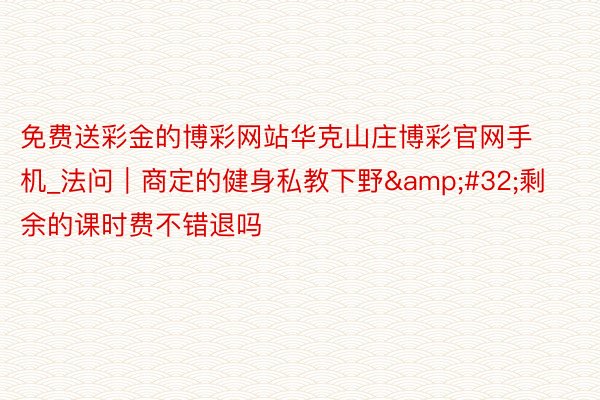 免费送彩金的博彩网站华克山庄博彩官网手机_法问｜商定的健身私教下野&#32;剩余的课时费不错退吗
