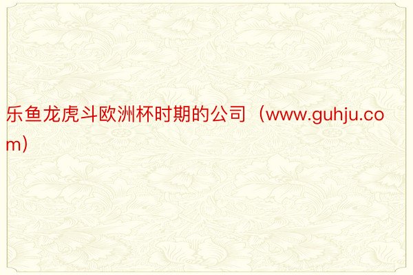 乐鱼龙虎斗欧洲杯时期的公司（www.guhju.com）