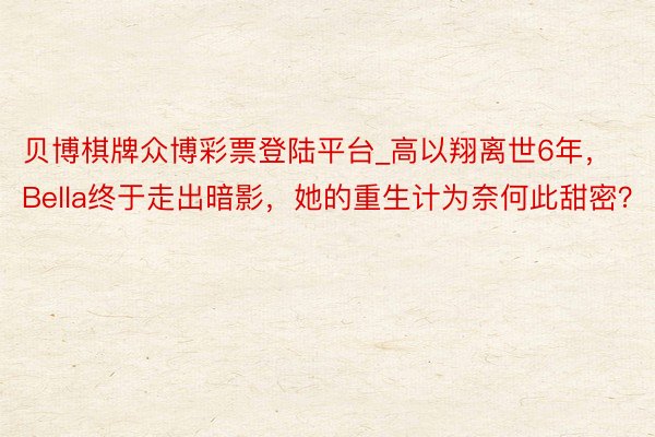 贝博棋牌众博彩票登陆平台_高以翔离世6年，Bella终于走出暗影，她的重生计为奈何此甜密？
