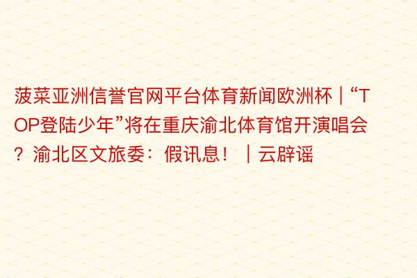 菠菜亚洲信誉官网平台体育新闻欧洲杯 | “TOP登陆少年”将在重庆渝北体育馆开演唱会？渝北区文旅委：假讯息！｜云辟谣