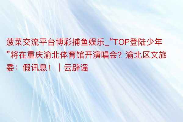 菠菜交流平台博彩捕鱼娱乐_“TOP登陆少年”将在重庆渝北体育馆开演唱会？渝北区文旅委：假讯息！｜云辟谣