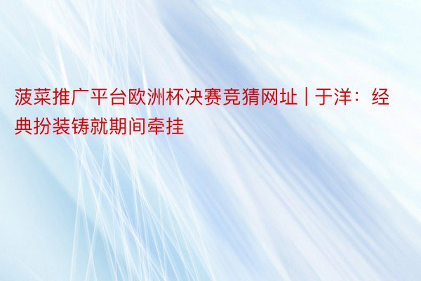 菠菜推广平台欧洲杯决赛竞猜网址 | 于洋：经典扮装铸就期间牵挂