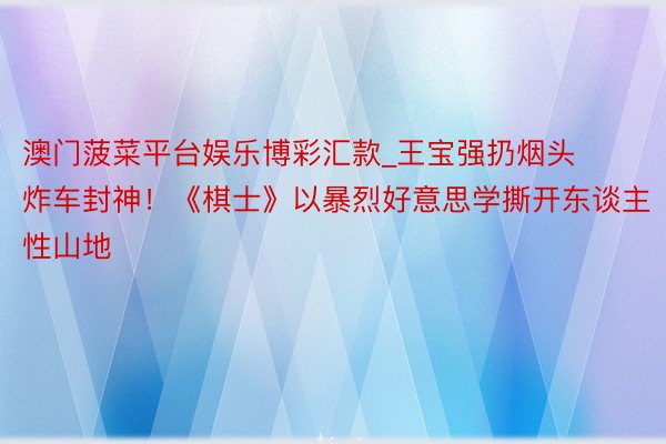 澳门菠菜平台娱乐博彩汇款_王宝强扔烟头炸车封神！《棋士》以暴烈好意思学撕开东谈主性山地