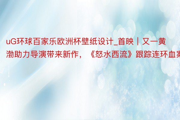uG环球百家乐欧洲杯壁纸设计_首映｜又一黄渤助力导演带来新作，《怒水西流》跟踪连环血案