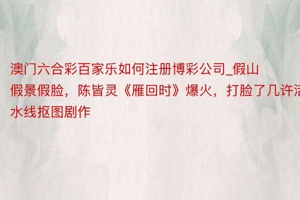 澳门六合彩百家乐如何注册博彩公司_假山假景假脸，陈皆灵《雁回时》爆火，打脸了几许活水线抠图剧作