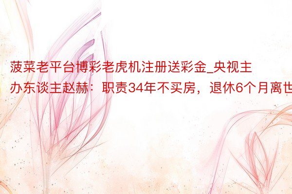 菠菜老平台博彩老虎机注册送彩金_央视主办东谈主赵赫：职责34年不买房，退休6个月离世