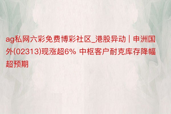 ag私网六彩免费博彩社区_港股异动 | 申洲国外(02313)现涨超6% 中枢客户耐克库存降幅超预期