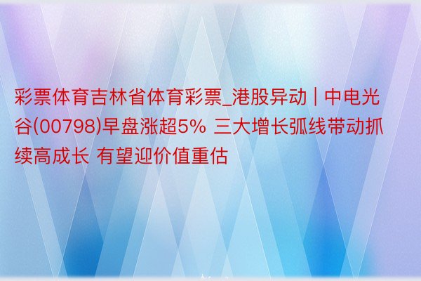 彩票体育吉林省体育彩票_港股异动 | 中电光谷(00798)早盘涨超5% 三大增长弧线带动抓续高成长 有望迎价值重估