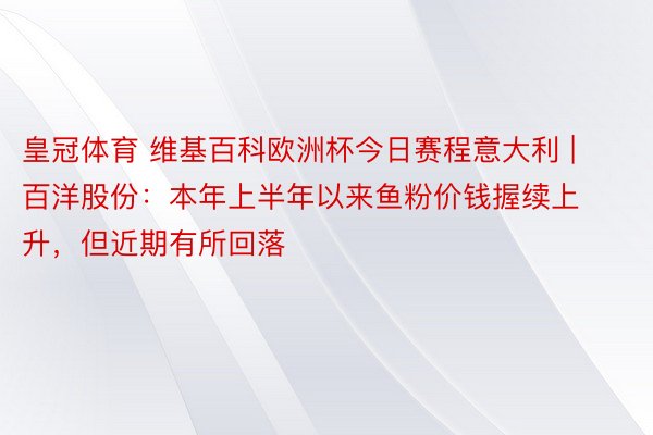 皇冠体育 维基百科欧洲杯今日赛程意大利 | 百洋股份：本年上半年以来鱼粉价钱握续上升，但近期有所回落